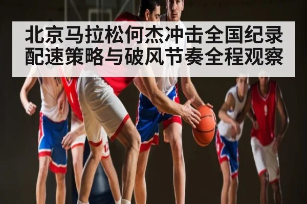 北京马拉松何杰冲击全国纪录配速策略与破风节奏全程观察 - kaiyun