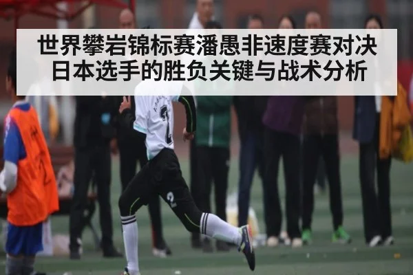 世界攀岩锦标赛潘愚非速度赛对决日本选手的胜负关键与战术分析 | kaiyun