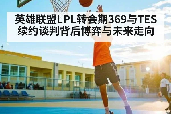 英雄联盟LPL转会期369与TES续约谈判背后博弈与未来走向（kaiyun）