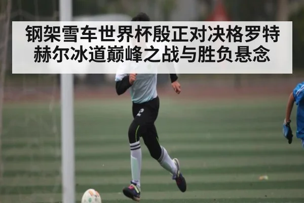 钢架雪车世界杯殷正对决格罗特赫尔冰道巅峰之战与胜负悬念 | kaiyun